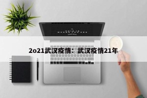 2o21武汉疫情：武汉疫情21年
