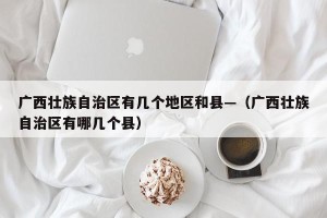 广西壮族自治区有几个地区和县—（广西壮族自治区有哪几个县）