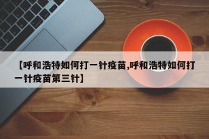 【呼和浩特如何打一针疫苗,呼和浩特如何打一针疫苗第三针】