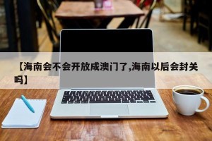 【海南会不会开放成澳门了,海南以后会封关吗】