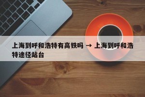 上海到呼和浩特有高铁吗 → 上海到呼和浩特途径站台