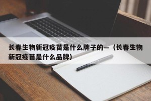 长春生物新冠疫苗是什么牌子的—（长春生物新冠疫苗是什么品牌）