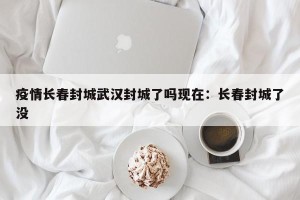 疫情长春封城武汉封城了吗现在：长春封城了没