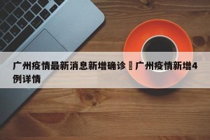 广州疫情最新消息新增确诊›广州疫情新增4例详情