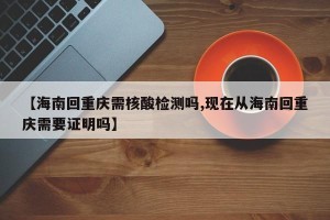 【海南回重庆需核酸检测吗,现在从海南回重庆需要证明吗】