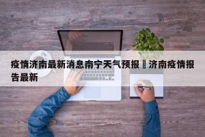 疫情济南最新消息南宁天气预报›济南疫情报告最新