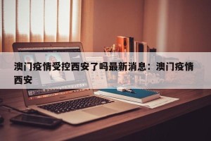 澳门疫情受控西安了吗最新消息：澳门疫情 西安
