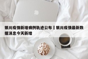 银川疫情新增病例轨迹公布›银川疫情最新数据消息今天新增