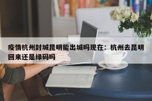 疫情杭州封城昆明能出城吗现在：杭州去昆明回来还是绿码吗