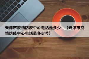 天津市疫情防疫中心电话是多少—（天津市疫情防疫中心电话是多少号）