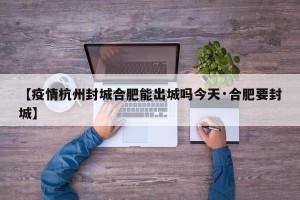 【疫情杭州封城合肥能出城吗今天·合肥要封城】