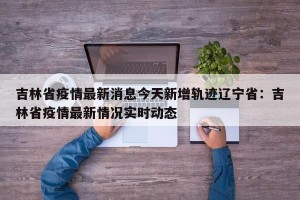 吉林省疫情最新消息今天新增轨迹辽宁省：吉林省疫情最新情况实时动态