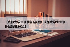 【成都大学生疫情补贴政策,成都大学生生活补贴政策2021】