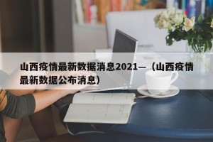 山西疫情最新数据消息2021—（山西疫情最新数据公布消息）
