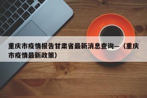 重庆市疫情报告甘肃省最新消息查询—（重庆市疫情最新政策）