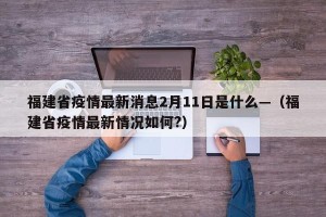福建省疫情最新消息2月11日是什么—（福建省疫情最新情况如何?）