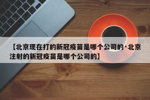 【北京现在打的新冠疫苗是哪个公司的·北京注射的新冠疫苗是哪个公司的】