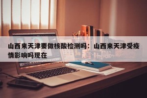山西来天津要做核酸检测吗：山西来天津受疫情影响吗现在