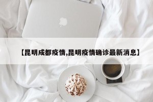 【昆明成都疫情,昆明疫情确诊最新消息】