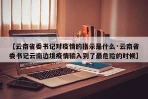 【云南省委书记对疫情的指示是什么·云南省委书记云南边境疫情输入到了最危险的时候】