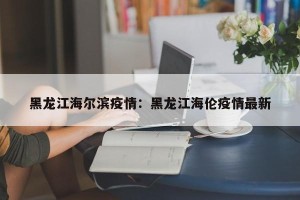 黑龙江海尔滨疫情：黑龙江海伦疫情最新