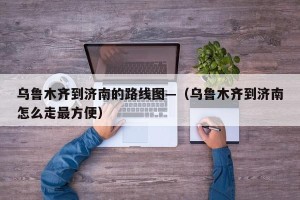 乌鲁木齐到济南的路线图—（乌鲁木齐到济南怎么走最方便）