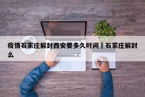 疫情石家庄解封西安要多久时间›石家庄解封么