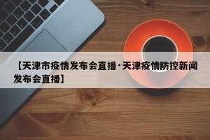 【天津市疫情发布会直播·天津疫情防控新闻发布会直播】