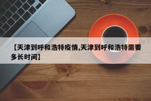 【天津到呼和浩特疫情,天津到呼和浩特需要多长时间】