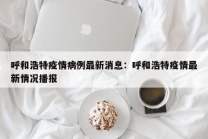 呼和浩特疫情病例最新消息：呼和浩特疫情最新情况播报