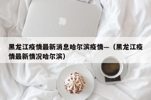 黑龙江疫情最新消息哈尔滨疫情—（黑龙江疫情最新情况哈尔滨）