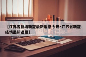 【江苏省新增新冠最新消息今天·江苏省新冠疫情最新通报】