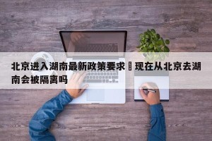 北京进入湖南最新政策要求›现在从北京去湖南会被隔离吗