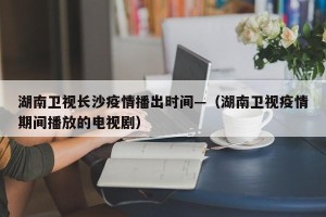 湖南卫视长沙疫情播出时间—（湖南卫视疫情期间播放的电视剧）