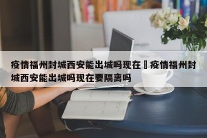 疫情福州封城西安能出城吗现在›疫情福州封城西安能出城吗现在要隔离吗