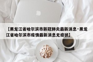 【黑龙江省哈尔滨市新冠肺炎最新消息·黑龙江省哈尔滨市疫情最新消息无症状】