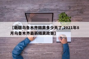 【新疆乌鲁木齐隔离多少天了,2021年8月乌鲁木齐最新隔离政策】