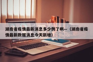 湖南省疫情最新消息多少例了啊—（湖南省疫情最新数据消息今天新增）