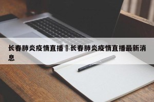 长春肺炎疫情直播›长春肺炎疫情直播最新消息