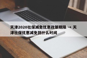 天津2020社保减免优惠政策期限 → 天津社保优惠减免到什么时间