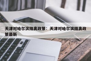 天津对哈尔滨隔离政策：天津对哈尔滨隔离政策最新