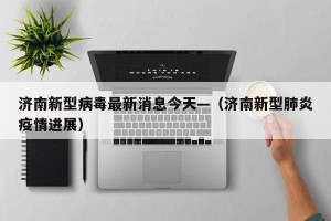 济南新型病毒最新消息今天—（济南新型肺炎疫情进展）