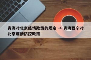 青海对北京疫情政策的规定 → 青海西宁对北京疫情防控政策