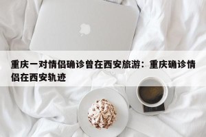 重庆一对情侣确诊曾在西安旅游：重庆确诊情侣在西安轨迹