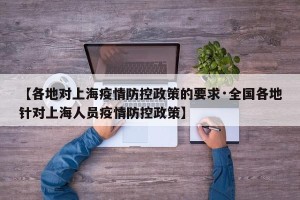 【各地对上海疫情防控政策的要求·全国各地针对上海人员疫情防控政策】