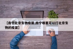 【南宁北京生物疫苗,南宁哪里可以打北京生物的疫苗】