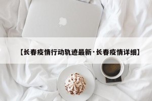 【长春疫情行动轨迹最新·长春疫情详细】