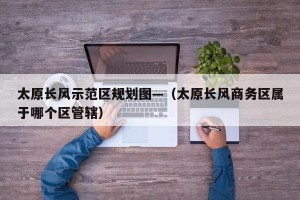 太原长风示范区规划图—（太原长风商务区属于哪个区管辖）