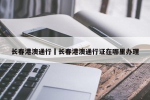 长春港澳通行›长春港澳通行证在哪里办理
