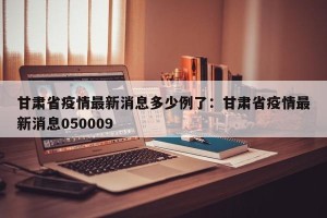 甘肃省疫情最新消息多少例了：甘肃省疫情最新消息050009